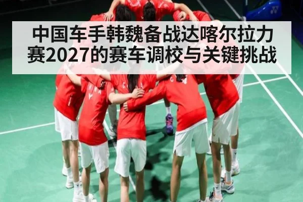 中国车手韩魏备战达喀尔拉力赛2027的赛车调校与关键挑战