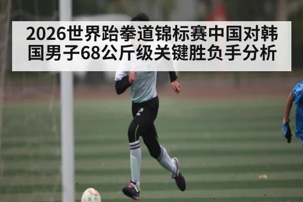 2026世界跆拳道锦标赛中国对韩国男子68公斤级关键胜负手分析